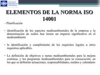 ELEMENTOS DE LA NORMA ISOELEMENTOS DE LA NORMA ISO
1400114001
– Planificación
• identificación de los aspectos medioambientales de la empresa y la
determinación de cuáles han tienen un impacto significativo en el
medioambiente
• la identificación y cumplimiento de los requisitos legales u otros
requisitos aplicables.
• La definición de objetivos y metas medioambientales para la mejora
continua, y los programas medioambientales para su consecución, en
los que se definirán actuaciones, responsabilidades, medios y calendario
 