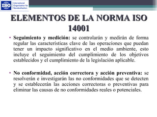 ELEMENTOS DE LA NORMA ISOELEMENTOS DE LA NORMA ISO
1400114001
• Seguimiento y medición: se controlarán y medirán de forma
regular las características clave de las operaciones que puedan
tener un impacto significativo en el medio ambiente, esto
incluye el seguimiento del cumplimiento de los objetivos
establecidos y el cumplimiento de la legislación aplicable.
• No conformidad, acción correctora y acción preventiva: se
resolverán e investigarán las no conformidades que se detecten
y se establecerán las acciones correctoras o preventivas para
eliminar las causas de no conformidades reales o potenciales.
 