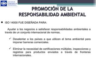  ISO 14000 FUE DISEÑADA PARA:
Ayudar a los negocios a satisfacer responsabilidades ambientales a
través de un conjunto internacional de normas.
 Desalentar a los países a que utilicen el tema ambiental para
imponer barreras comerciales.
 Eliminar la necesidad de certificaciones múltiples, inspecciones y
registros para productos enviados a través de fronteras
internacionales.
PROMOCIÓN DE LAPROMOCIÓN DE LA
RESPONSABILIDAD AMBIENTALRESPONSABILIDAD AMBIENTAL
 
