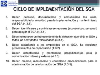 5. Deben definirse, documentarse y comunicarse los roles,
responsabilidad y autoridad para la implementación y mantenimiento
del SGA (4.3.1).
6. Deben identificarse y suministrarse recursos (económicos, personal)
para apoyar el SGA (4.3.1).
7. Debe nombrarse un representante de la dirección que dirija el SGA y
todas las actividades relacionadas (4.3.1).
8. Debe capacitarse a los empleados en el SGA. Se requieren
procedimientos de capacitación (4.3.2).
9. Deben establecerse y mantenerse procedimientos para la
comunicación interna y externa (4.3.3).
10. Deben crearse, mantenerse y controlarse procedimientos para la
administración de la información del SGA (4.3.5).
CICLO DE IMPLEMENTACIÓN DEL SGACICLO DE IMPLEMENTACIÓN DEL SGA
 