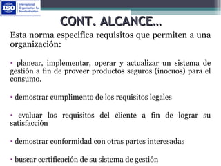 CONT. ALCANCE…CONT. ALCANCE…
Esta norma especifica requisitos que permiten a una
organización:
• planear, implementar, operar y actualizar un sistema de
gestión a fin de proveer productos seguros (inocuos) para el
consumo.
• demostrar cumplimento de los requisitos legales
• evaluar los requisitos del cliente a fin de lograr su
satisfacción
• demostrar conformidad con otras partes interesadas
• buscar certificación de su sistema de gestión
 