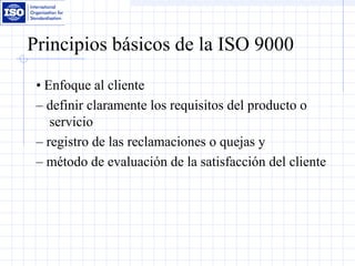 Principios básicos de la ISO 9000
• Enfoque al cliente
– definir claramente los requisitos del producto o
servicio
– registro de las reclamaciones o quejas y
– método de evaluación de la satisfacción del cliente
 