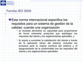 Familia ISO 9000
Esta norma internacional especifica los
requisitos para un sistema de gestión de la
calidad, cuando una organización
 a) necesita demostrar su capacidad para proporcionar
de forma coherente productos que satisfagan los
requisitos del cliente y los reglamentarios aplicables, y
 b) aspira a aumentar la satisfacción del cliente a través
de la aplicación eficaz del sistema, incluidos los
procesos para la mejora continua del sistema y el
aseguramiento de la conformidad con los requisitos del
cliente y los reglamentarios aplicables.
 