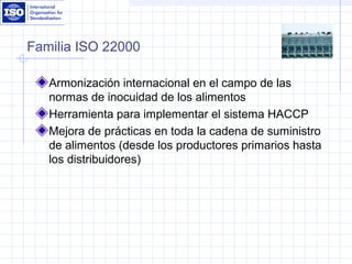 Familia ISO 22000
Armonización internacional en el campo de las
normas de inocuidad de los alimentos
Herramienta para implementar el sistema HACCP
Mejora de prácticas en toda la cadena de suministro
de alimentos (desde los productores primarios hasta
los distribuidores)
 