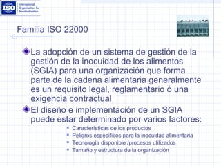Familia ISO 22000
La adopción de un sistema de gestión de la
gestión de la inocuidad de los alimentos
(SGIA) para una organización que forma
parte de la cadena alimentaria generalmente
es un requisito legal, reglamentario ó una
exigencia contractual
El diseño e implementación de un SGIA
puede estar determinado por varios factores:
 Características de los productos
 Peligros específicos para la inocuidad alimentaria
 Tecnología disponible /procesos utilizados
 Tamaño y estructura de la organización
 