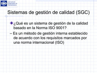 Sistemas de gestión de calidad (SGC)
¿Qué es un sistema de gestión de la calidad
basado en la Norma ISO 9001?
– Es un método de gestión interna establecido
de acuerdo con los requisitos marcados por
una norma internacional (ISO)
 