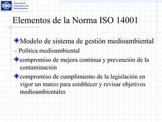Elementos de la Norma ISO 14001
Modelo de sistema de gestión medioambiental
– Política medioambiental
compromiso de mejora continua y prevención de la
contaminación
compromiso de cumplimiento de la legislación en
vigor un marco para establecer y revisar objetivos
medioambientales
 