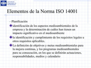 Elementos de la Norma ISO 14001
– Planificación
identificación de los aspectos medioambientales de la
empresa y la determinación de cuáles han tienen un
impacto significativo en el medioambiente
la identificación y cumplimiento de los requisitos legales u
otros requisitos aplicables.
La definición de objetivos y metas medioambientales para
la mejora continua, y los programas medioambientales
para su consecución, en los que se definirán actuaciones,
responsabilidades, medios y calendario
 