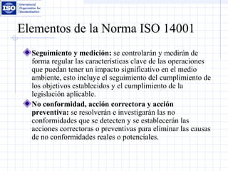 Elementos de la Norma ISO 14001
Seguimiento y medición: se controlarán y medirán de
forma regular las características clave de las operaciones
que puedan tener un impacto significativo en el medio
ambiente, esto incluye el seguimiento del cumplimiento de
los objetivos establecidos y el cumplimiento de la
legislación aplicable.
No conformidad, acción correctora y acción
preventiva: se resolverán e investigarán las no
conformidades que se detecten y se establecerán las
acciones correctoras o preventivas para eliminar las causas
de no conformidades reales o potenciales.
 