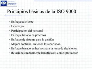 Principios básicos de la ISO 9000
• Enfoque al cliente
• Liderazgo
• Participación del personal
• Enfoque basado en procesos
• Enfoque de sistema para la gestión
• Mejora continua, en todos los apartados.
• Enfoque basado en hechos para la toma de decisiones
• Relaciones mutuamente beneficiosas con el proveedor
 
