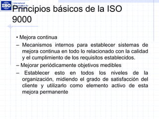 Principios básicos de la ISO
9000
• Mejora continua
– Mecanismos internos para establecer sistemas de
mejora continua en todo lo relacionado con la calidad
y el cumplimiento de los requisitos establecidos.
– Mejorar periódicamente objetivos medibles
– Establecer esto en todos los niveles de la
organización, midiendo el grado de satisfacción del
cliente y utilizarlo como elemento activo de esta
mejora permanente
 
