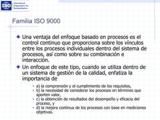 Familia ISO 9000
Una ventaja del enfoque basado en procesos es el
control continuo que proporciona sobre los vínculos
entre los procesos individuales dentro del sistema de
procesos, así como sobre su combinación e
interacción.
Un enfoque de este tipo, cuando se utiliza dentro de
un sistema de gestión de la calidad, enfatiza la
importancia de
 a) la comprensión y el cumplimiento de los requisitos,
 b) la necesidad de considerar los procesos en términos que
aporten valor,
 c) la obtención de resultados del desempeño y eficacia del
proceso, y
 d) la mejora continua de los procesos con base en mediciones
objetivas.
 