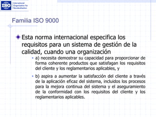 Familia ISO 9000
Esta norma internacional especifica los
requisitos para un sistema de gestión de la
calidad, cuando una organización
 a) necesita demostrar su capacidad para proporcionar de
forma coherente productos que satisfagan los requisitos
del cliente y los reglamentarios aplicables, y
 b) aspira a aumentar la satisfacción del cliente a través
de la aplicación eficaz del sistema, incluidos los procesos
para la mejora continua del sistema y el aseguramiento
de la conformidad con los requisitos del cliente y los
reglamentarios aplicables.
 