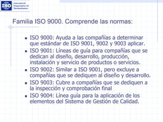 Familia ISO 9000. Comprende las normas:
 ISO 9000: Ayuda a las compañías a determinar
que estándar de ISO 9001, 9002 y 9003 aplicar.
 ISO 9001: Líneas de guía para compañías que se
dedican al diseño, desarrollo, producción,
instalación y servicio de productos o servicios.
 ISO 9002: Similar a ISO 9001, pero excluye a
compañías que se dediquen al diseño y desarrollo.
 ISO 9003: Cubre a compañías que se dediquen a
la inspección y comprobación final
 ISO 9004: Línea guía para la aplicación de los
elementos del Sistema de Gestión de Calidad.
 