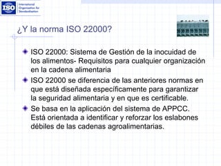 ¿Y la norma ISO 22000?
ISO 22000: Sistema de Gestión de la inocuidad de
los alimentos- Requisitos para cualquier organización
en la cadena alimentaria
ISO 22000 se diferencia de las anteriores normas en
que está diseñada específicamente para garantizar
la seguridad alimentaria y en que es certificable.
Se basa en la aplicación del sistema de APPCC.
Está orientada a identificar y reforzar los eslabones
débiles de las cadenas agroalimentarias.
 