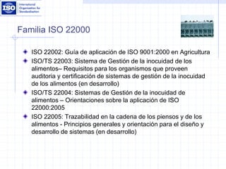 Familia ISO 22000
ISO 22002: Guía de aplicación de ISO 9001:2000 en Agricultura
ISO/TS 22003: Sistema de Gestión de la inocuidad de los
alimentos– Requisitos para los organismos que proveen
auditoria y certificación de sistemas de gestión de la inocuidad
de los alimentos (en desarrollo)
ISO/TS 22004: Sistemas de Gestión de la inocuidad de
alimentos – Orientaciones sobre la aplicación de ISO
22000:2005
ISO 22005: Trazabilidad en la cadena de los piensos y de los
alimentos - Principios generales y orientación para el diseño y
desarrollo de sistemas (en desarrollo)
 