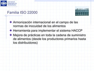Familia ISO 22000
Armonización internacional en el campo de las
normas de inocuidad de los alimentos
Herramienta para implementar el sistema HACCP
Mejora de prácticas en toda la cadena de suministro
de alimentos (desde los productores primarios hasta
los distribuidores)
 