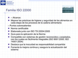 Familia ISO 22000
– Alcance:
Mejorar las prácticas de higiene y seguridad de los alimentos en
cada etapa de los procesos de la cadena alimentaria
– Puntos sobresalientes
Norma certificable
Elaborada junto con ISO TS 22004:2005
Guía para la aplicación de la Norma
Compatible con sistemas de gestión reconocidos y aceptados,
con los cuales es fácilmente integrable (ISO 9001:2000; ISO
14001:2004)
Destaca que la inocuidad es responsabilidad compartida
Fomenta la mejora continua y asegura la actualización del
sistema
 