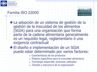 Familia ISO 22000
La adopción de un sistema de gestión de la
gestión de la inocuidad de los alimentos
(SGIA) para una organización que forma
parte de la cadena alimentaria generalmente
es un requisito legal, reglamentario ó una
exigencia contractual
El diseño e implementación de un SGIA
puede estar determinado por varios factores:
 Características de los productos
 Peligros específicos para la inocuidad alimentaria
 Tecnología disponible /procesos utilizados
 Tamaño y estructura de la organización
 