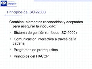 Principios de ISO 22000
Combina elementos reconocidos y aceptados
para asegurar la inocuidad:
 Sistema de gestión (enfoque ISO 9000)
 Comunicación interactiva a través de la
cadena
 Programas de prerequisitos
 Principios del HACCP
 