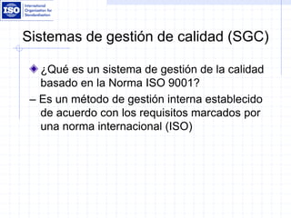 Sistemas de gestión de calidad (SGC)
¿Qué es un sistema de gestión de la calidad
basado en la Norma ISO 9001?
– Es un método de gestión interna establecido
de acuerdo con los requisitos marcados por
una norma internacional (ISO)
 