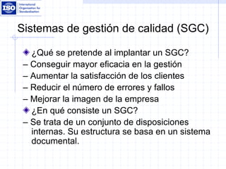 Sistemas de gestión de calidad (SGC)
¿Qué se pretende al implantar un SGC?
– Conseguir mayor eficacia en la gestión
– Aumentar la satisfacción de los clientes
– Reducir el número de errores y fallos
– Mejorar la imagen de la empresa
¿En qué consiste un SGC?
– Se trata de un conjunto de disposiciones
internas. Su estructura se basa en un sistema
documental.
 