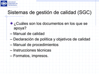 Sistemas de gestión de calidad (SGC)
¿Cuáles son los documentos en los que se
apoya?
– Manual de calidad
– Declaración de política y objetivos de calidad
– Manual de procedimientos
– Instrucciones técnicas
– Formatos, impresos.
 