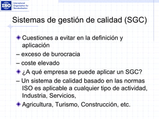 Sistemas de gestión de calidad (SGC)
Cuestiones a evitar en la definición y
aplicación
– exceso de burocracia
– coste elevado
¿A qué empresa se puede aplicar un SGC?
– Un sistema de calidad basado en las normas
ISO es aplicable a cualquier tipo de actividad,
Industria, Servicios,
Agricultura, Turismo, Construcción, etc.
 