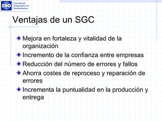 Ventajas de un SGC
Mejora en fortaleza y vitalidad de la
organización
Incremento de la confianza entre empresas
Reducción del número de errores y fallos
Ahorra costes de reproceso y reparación de
errores
Incrementa la puntualidad en la producción y
entrega
 