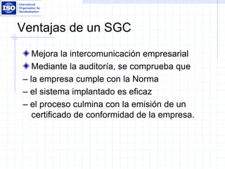 Ventajas de un SGC
Mejora la intercomunicación empresarial
Mediante la auditoría, se comprueba que
– la empresa cumple con la Norma
– el sistema implantado es eficaz
– el proceso culmina con la emisión de un
certificado de conformidad de la empresa.
 