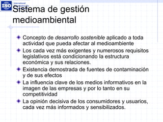 Sistema de gestión
medioambiental
Concepto de desarrollo sostenible aplicado a toda
actividad que pueda afectar al medioambiente
Los cada vez más exigentes y numerosos requisitos
legislativos está condicionando la estructura
económica y sus relaciones.
Existencia demostrada de fuentes de contaminación
y de sus efectos
La influencia clave de los medios informativos en la
imagen de las empresas y por lo tanto en su
competitividad
La opinión decisiva de los consumidores y usuarios,
cada vez más informados y sensibilizados.
 