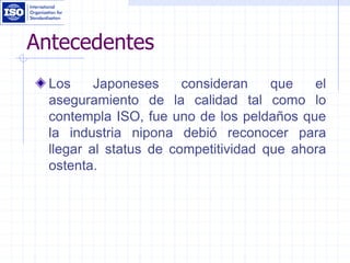 Antecedentes
Los Japoneses consideran que el
aseguramiento de la calidad tal como lo
contempla ISO, fue uno de los peldaños que
la industria nipona debió reconocer para
llegar al status de competitividad que ahora
ostenta.
 