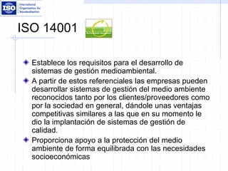 ISO 14001
Establece los requisitos para el desarrollo de
sistemas de gestión medioambiental.
A partir de estos referenciales las empresas pueden
desarrollar sistemas de gestión del medio ambiente
reconocidos tanto por los clientes/proveedores como
por la sociedad en general, dándole unas ventajas
competitivas similares a las que en su momento le
dio la implantación de sistemas de gestión de
calidad.
Proporciona apoyo a la protección del medio
ambiente de forma equilibrada con las necesidades
socioeconómicas
 