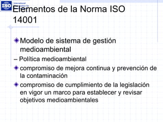 Elementos de la Norma ISO
14001
Modelo de sistema de gestión
medioambiental
– Política medioambiental
compromiso de mejora continua y prevención de
la contaminación
compromiso de cumplimiento de la legislación
en vigor un marco para establecer y revisar
objetivos medioambientales
 