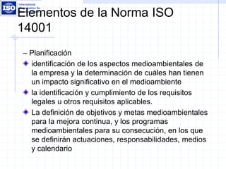 Elementos de la Norma ISO
14001
– Planificación
identificación de los aspectos medioambientales de
la empresa y la determinación de cuáles han tienen
un impacto significativo en el medioambiente
la identificación y cumplimiento de los requisitos
legales u otros requisitos aplicables.
La definición de objetivos y metas medioambientales
para la mejora continua, y los programas
medioambientales para su consecución, en los que
se definirán actuaciones, responsabilidades, medios
y calendario
 