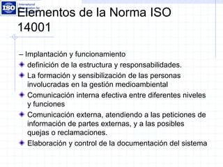 Elementos de la Norma ISO
14001
– Implantación y funcionamiento
definición de la estructura y responsabilidades.
La formación y sensibilización de las personas
involucradas en la gestión medioambiental
Comunicación interna efectiva entre diferentes niveles
y funciones
Comunicación externa, atendiendo a las peticiones de
información de partes externas, y a las posibles
quejas o reclamaciones.
Elaboración y control de la documentación del sistema
 