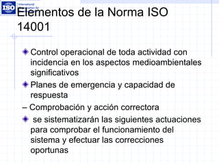 Elementos de la Norma ISO
14001
Control operacional de toda actividad con
incidencia en los aspectos medioambientales
significativos
Planes de emergencia y capacidad de
respuesta
– Comprobación y acción correctora
se sistematizarán las siguientes actuaciones
para comprobar el funcionamiento del
sistema y efectuar las correcciones
oportunas
 