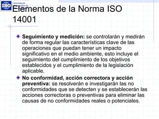 Elementos de la Norma ISO
14001
Seguimiento y medición: se controlarán y medirán
de forma regular las características clave de las
operaciones que puedan tener un impacto
significativo en el medio ambiente, esto incluye el
seguimiento del cumplimiento de los objetivos
establecidos y el cumplimiento de la legislación
aplicable.
No conformidad, acción correctora y acción
preventiva: se resolverán e investigarán las no
conformidades que se detecten y se establecerán las
acciones correctoras o preventivas para eliminar las
causas de no conformidades reales o potenciales.
 