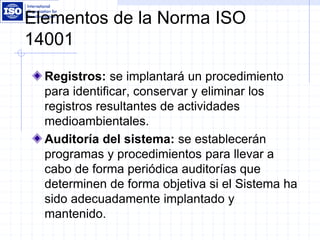 Elementos de la Norma ISO
14001
Registros: se implantará un procedimiento
para identificar, conservar y eliminar los
registros resultantes de actividades
medioambientales.
Auditoría del sistema: se establecerán
programas y procedimientos para llevar a
cabo de forma periódica auditorías que
determinen de forma objetiva si el Sistema ha
sido adecuadamente implantado y
mantenido.
 