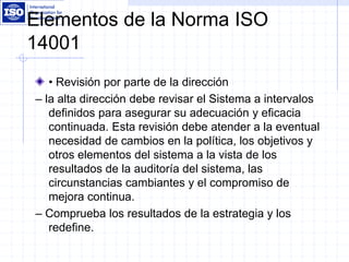 Elementos de la Norma ISO
14001
• Revisión por parte de la dirección
– la alta dirección debe revisar el Sistema a intervalos
definidos para asegurar su adecuación y eficacia
continuada. Esta revisión debe atender a la eventual
necesidad de cambios en la política, los objetivos y
otros elementos del sistema a la vista de los
resultados de la auditoría del sistema, las
circunstancias cambiantes y el compromiso de
mejora continua.
– Comprueba los resultados de la estrategia y los
redefine.
 