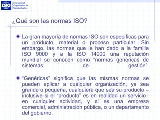 ¿Qué son las normas ISO?
La gran mayoría de normas ISO son específicas para
un producto, material o proceso particular. Sin
embargo, las normas que le han dado a la familia
ISO 9000 y a la ISO 14000 una reputación
mundial se conocen como “normas genéricas de
sistemas de gestión”.
“Genéricas” significa que las mismas normas se
pueden aplicar a cualquier organización, ya sea
grande o pequeña, cualquiera que sea su producto –
inclusive si el “producto” es en realidad un servicio–
en cualquier actividad, y si es una empresa
comercial, administración pública, o un departamento
del gobierno.
 
