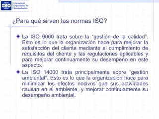 ¿Para qué sirven las normas ISO?
La ISO 9000 trata sobre la “gestión de la calidad”.
Esto es lo que la organización hace para mejorar la
satisfacción del cliente mediante el cumplimiento de
requisitos del cliente y las regulaciones aplicables y
para mejorar continuamente su desempeño en este
aspecto.
La ISO 14000 trata principalmente sobre “gestión
ambiental”. Esto es lo que la organización hace para
minimizar los efectos nocivos que sus actividades
causan en el ambiente, y mejorar continuamente su
desempeño ambiental.
 