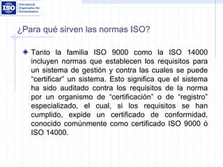 ¿Para qué sirven las normas ISO?
Tanto la familia ISO 9000 como la ISO 14000
incluyen normas que establecen los requisitos para
un sistema de gestión y contra las cuales se puede
“certificar” un sistema. Esto significa que el sistema
ha sido auditado contra los requisitos de la norma
por un organismo de “certificación” o de “registro”
especializado, el cual, si los requisitos se han
cumplido, expide un certificado de conformidad,
conocido comúnmente como certificado ISO 9000 ó
ISO 14000.
 