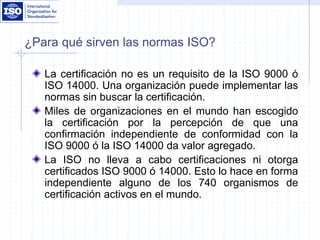 ¿Para qué sirven las normas ISO?
La certificación no es un requisito de la ISO 9000 ó
ISO 14000. Una organización puede implementar las
normas sin buscar la certificación.
Miles de organizaciones en el mundo han escogido
la certificación por la percepción de que una
confirmación independiente de conformidad con la
ISO 9000 ó la ISO 14000 da valor agregado.
La ISO no lleva a cabo certificaciones ni otorga
certificados ISO 9000 ó 14000. Esto lo hace en forma
independiente alguno de los 740 organismos de
certificación activos en el mundo.
 