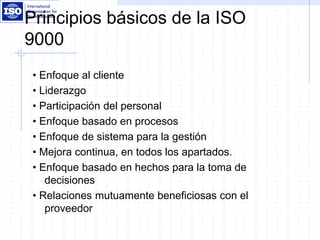 Principios básicos de la ISO
9000
• Enfoque al cliente
• Liderazgo
• Participación del personal
• Enfoque basado en procesos
• Enfoque de sistema para la gestión
• Mejora continua, en todos los apartados.
• Enfoque basado en hechos para la toma de
decisiones
• Relaciones mutuamente beneficiosas con el
proveedor
 