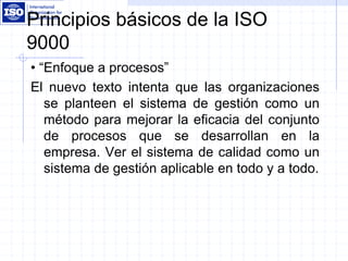 Principios básicos de la ISO
9000
• “Enfoque a procesos”
El nuevo texto intenta que las organizaciones
se planteen el sistema de gestión como un
método para mejorar la eficacia del conjunto
de procesos que se desarrollan en la
empresa. Ver el sistema de calidad como un
sistema de gestión aplicable en todo y a todo.
 