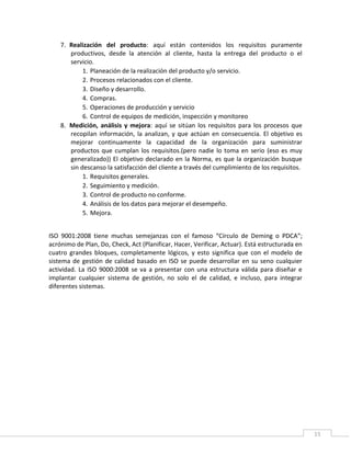 15
7. Realización del producto: aquí están contenidos los requisitos puramente
productivos, desde la atención al cliente, hasta la entrega del producto o el
servicio.
1. Planeación de la realización del producto y/o servicio.
2. Procesos relacionados con el cliente.
3. Diseño y desarrollo.
4. Compras.
5. Operaciones de producción y servicio
6. Control de equipos de medición, inspección y monitoreo
8. Medición, análisis y mejora: aquí se sitúan los requisitos para los procesos que
recopilan información, la analizan, y que actúan en consecuencia. El objetivo es
mejorar continuamente la capacidad de la organización para suministrar
productos que cumplan los requisitos.(pero nadie lo toma en serio (eso es muy
generalizado)) El objetivo declarado en la Norma, es que la organización busque
sin descanso la satisfacción del cliente a través del cumplimiento de los requisitos.
1. Requisitos generales.
2. Seguimiento y medición.
3. Control de producto no conforme.
4. Análisis de los datos para mejorar el desempeño.
5. Mejora.
ISO 9001:2008 tiene muchas semejanzas con el famoso “Círculo de Deming o PDCA”;
acrónimo de Plan, Do, Check, Act (Planificar, Hacer, Verificar, Actuar). Está estructurada en
cuatro grandes bloques, completamente lógicos, y esto significa que con el modelo de
sistema de gestión de calidad basado en ISO se puede desarrollar en su seno cualquier
actividad. La ISO 9000:2008 se va a presentar con una estructura válida para diseñar e
implantar cualquier sistema de gestión, no solo el de calidad, e incluso, para integrar
diferentes sistemas.
 