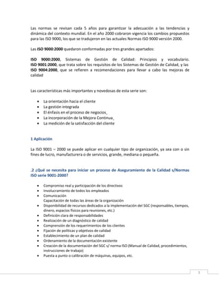 3
Las normas se revisan cada 5 años para garantizar la adecuación a las tendencias y
dinámica del contexto mundial. En el año 2000 cobraron vigencia los cambios propuestos
para las ISO 9000, los que se tradujeron en las actuales Normas ISO 9000 versión 2000.
Las ISO 9000:2000 quedaron conformadas por tres grandes apartados:
ISO 9000:2000, Sistemas de Gestión de Calidad: Principios y vocabulario.
ISO 9001:2000, que trata sobre los requisitos de los Sistemas de Gestión de Calidad, y las
ISO 9004:2000, que se refieren a recomendaciones para llevar a cabo las mejoras de
calidad
Las características más importantes y novedosas de esta serie son:
 La orientación hacia el cliente
 La gestión integrada
 El énfasis en el proceso de negocios¸
 La incorporación de la Mejora Continua¸
 La medición de la satisfacción del cliente
1 Aplicación
La ISO 9001 – 2000 se puede aplicar en cualquier tipo de organización, ya sea con o sin
fines de lucro, manufacturera o de servicios, grande, mediana o pequeña.
.2 ¿Qué se necesita para iniciar un proceso de Aseguramiento de la Calidad s/Normas
ISO serie 9001-2000?
 Compromiso real y participación de los directivos
 Involucramiento de todos los empleados
 Comunicación
Capacitación de todas las áreas de la organización
 Disponibilidad de recursos dedicados a la implementación del SGC (responsables, tiempos,
dinero, espacios físicos para reuniones, etc.)
 Definición clara de responsabilidades
 Realización de un diagnóstico de calidad
 Comprensión de los requerimientos de los clientes
 Fijación de políticas y objetivos de calidad
 Establecimiento de un plan de calidad
 Ordenamiento de la documentación existente
 Creación de la documentación del SGC s/ norma ISO (Manual de Calidad, procedimientos,
instrucciones de trabajo)
 Puesta a punto o calibración de máquinas, equipos, etc.
 