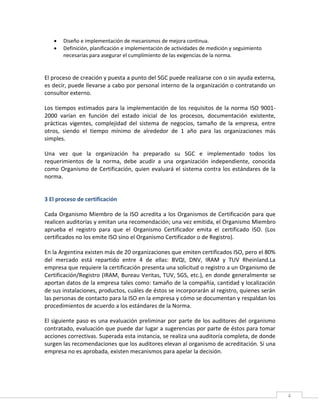 4
 Diseño e implementación de mecanismos de mejora continua.
 Definición, planificación e implementación de actividades de medición y seguimiento
necesarias para asegurar el cumplimiento de las exigencias de la norma.
El proceso de creación y puesta a punto del SGC puede realizarse con o sin ayuda externa,
es decir, puede llevarse a cabo por personal interno de la organización o contratando un
consultor externo.
Los tiempos estimados para la implementación de los requisitos de la norma ISO 9001-
2000 varían en función del estado inicial de los procesos, documentación existente,
prácticas vigentes, complejidad del sistema de negocios, tamaño de la empresa, entre
otros, siendo el tiempo mínimo de alrededor de 1 año para las organizaciones más
simples.
Una vez que la organización ha preparado su SGC e implementado todos los
requerimientos de la norma, debe acudir a una organización independiente, conocida
como Organismo de Certificación, quien evaluará el sistema contra los estándares de la
norma.
3 El proceso de certificación
Cada Organismo Miembro de la ISO acredita a los Organismos de Certificación para que
realicen auditorías y emitan una recomendación; una vez emitida, el Organismo Miembro
aprueba el registro para que el Organismo Certificador emita el certificado ISO. (Los
certificados no los emite ISO sino el Organismo Certificador o de Registro).
En la Argentina existen más de 20 organizaciones que emiten certificados ISO, pero el 80%
del mercado está repartido entre 4 de ellas: BVQI, DNV, IRAM y TUV Rheinland.La
empresa que requiere la certificación presenta una solicitud o registro a un Organismo de
Certificación/Registro (IRAM, Bureau Veritas, TUV, SGS, etc.), en donde generalmente se
aportan datos de la empresa tales como: tamaño de la compañía, cantidad y localización
de sus instalaciones, productos, cuáles de éstos se incorporarán al registro, quienes serán
las personas de contacto para la ISO en la empresa y cómo se documentan y respaldan los
procedimientos de acuerdo a los estándares de la Norma.
El siguiente paso es una evaluación preliminar por parte de los auditores del organismo
contratado, evaluación que puede dar lugar a sugerencias por parte de éstos para tomar
acciones correctivas. Superada esta instancia, se realiza una auditoría completa, de donde
surgen las recomendaciones que los auditores elevan al organismo de acreditación. Si una
empresa no es aprobada, existen mecanismos para apelar la decisión.
 