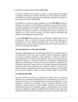 9
 El Sistema de Gestión Ambiental (ISO 14000-14004)
Tal como se mencionó anteriormente, un SGA es una descripción de cómo lograr
los objetivos dictados por la política ambiental, así como también las prácticas,
procedimientos y recursos necesarios para implementar la gestión. Este sistema se
circunscribe a la serie ISO 14000-14004.
ISO 14000 es un conjunto de varios estándares. La norma ISO 14001 describe los
elementos necesarios de un SGA y define los requisitos para su puesta en marcha,
de modo de garantizar la adecuada administración de los aspectos importantes e
impactos significativos de la gestión ambiental, tales como las emisiones a la
atmósfera, el volcado de efluentes, la contaminación del suelo, la generación de
residuos y el uso de recursos naturales, entre otros (efectos ambientales que
pueden ser controlados por la organización).
La norma ISO 14004 ofrece directrices para el desarrollo e implementación de los
principios del SGA y las técnicas de soporte, además presenta guías para su
coordinación con otros sistemas gerenciales tales como la serie ISO 9000. El
propósito de esta norma es que sea utilizado como una herramienta interna y no
como un procedimiento de auditoría.
¿Por qué implementar un SGA según ISO 14001?
La gestión medioambiental por ISO 14001 aporta beneficios en múltiples áreas de
una organización, entre ellos: ayuda a prevenir impactos ambientales negativo;
evita multas, sanciones, demandas y costos judiciales, al reducir los riesgos de
incumplimiento de la normativa legal aplicable; facilita el cumplimiento de las
obligaciones formales y materiales exigidas por la legislación medioambiental
vigente; permiten optimizar inversiones y costos derivados de la implementación
de medidas correctoras; facilita el acceso a las ayudas económicas de protección
ambiental; reduce costos productivos al favorecer el control y el ahorro de las
materias primas, la reducción del consumo de energía y de agua y la minimización
de los recursos y desechos; mejora la relación o imagen frente a la comunidad.
La certificación ISO 14000
Antes de comenzar el proceso de certificación se debe realizar una auditoría
ambiental que caracterice adecuadamente los contaminantes y que sitúe a la
organización frente a las normas ambientales de cumplimiento obligatorio, ya sean
nacionales, provinciales o municipales. Con los resultados obtenidos en esta
auditoría se puede comenzar a tomar medidas correctivas para encuadrar el
establecimiento dentro de la legislación vigente, y sólo después de ello se puede
comenzar a trabajar para obtener la calificación, desarrollando un buen SGA. (Una
empresa puede optar por pedir la certificación si es que previamente implementó
 